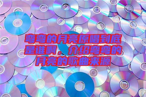 彎彎的月亮原唱到底是誰啊，介紹彎彎的月亮的歌曲來源