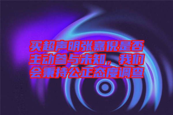 買超聲明張嘉倪是否主動參與未知,我們會秉持公正態(tài)度調(diào)查