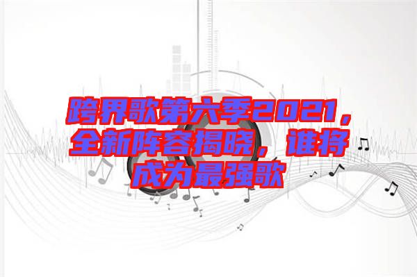 跨界歌第六季2021,全新陣容揭曉,誰將成為最強歌