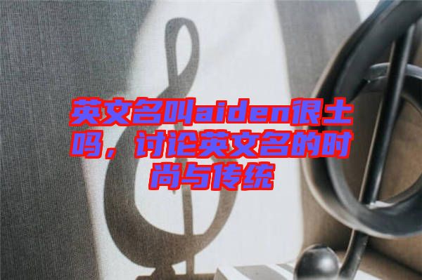英文名叫aiden很土嗎,討論英文名的時(shí)尚與傳統(tǒng)