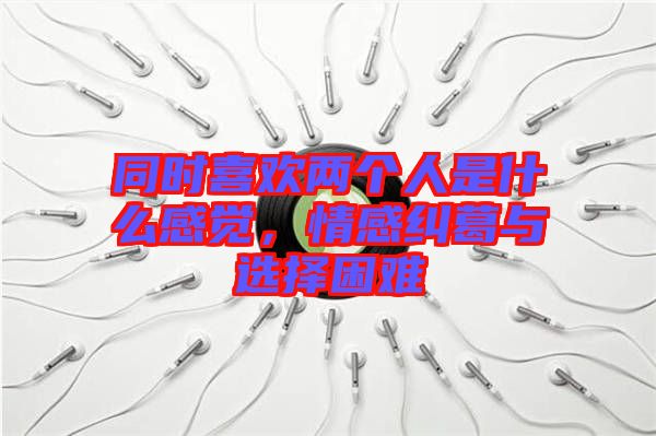 同時(shí)喜歡兩個(gè)人是什么感覺,情感糾葛與選擇困難
