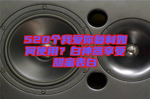 520個我愛你復制如何使用？白神器享受甜蜜表白