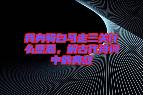 我身騎白馬走三關什么意思，解古代詩詞中的典故
