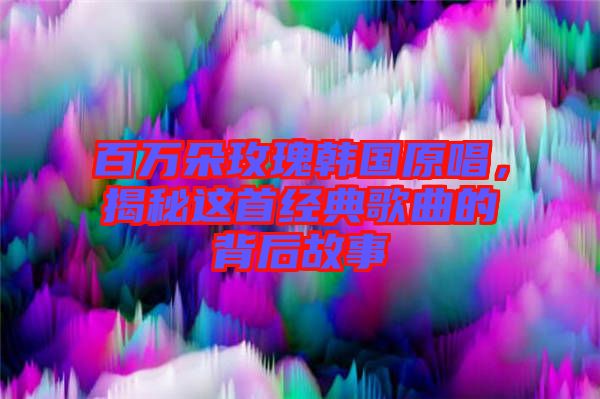 百萬朵玫瑰韓國原唱，揭秘這首經典歌曲的背后故事