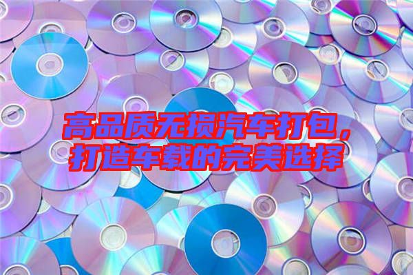 高品質無損汽車打包,打造車載的完美選擇
