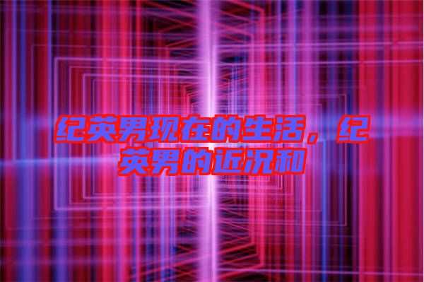 紀英男現(xiàn)在的生活,紀英男的近況和