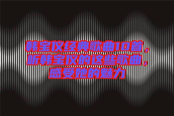 韓寶儀經典歌曲10首,聽韓寶儀的這些歌曲,感受她的魅力
