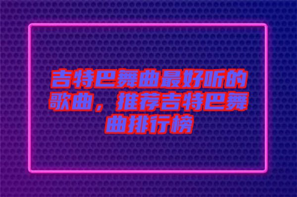 吉特巴舞曲最好聽的歌曲，推薦吉特巴舞曲排行榜