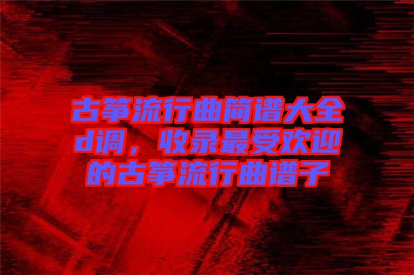 古箏流行曲簡(jiǎn)譜大全d調(diào),收錄最受歡迎的古箏流行曲譜子