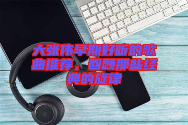大張偉早期好聽的歌曲推薦,回顧那些經(jīng)典的旋律