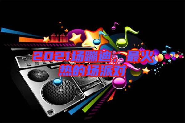 2021場蹦迪,最火熱的場派對