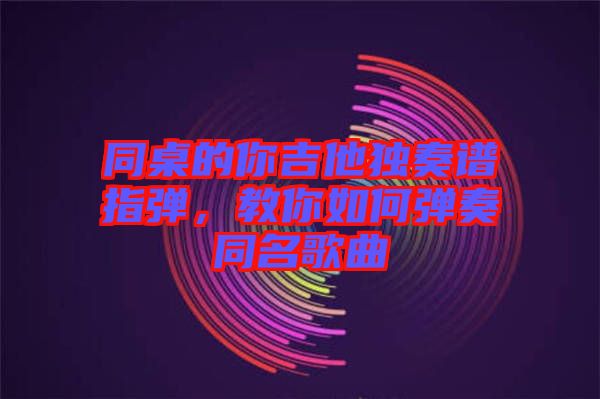 同桌的你吉他獨奏譜指彈,教你如何彈奏同名歌曲