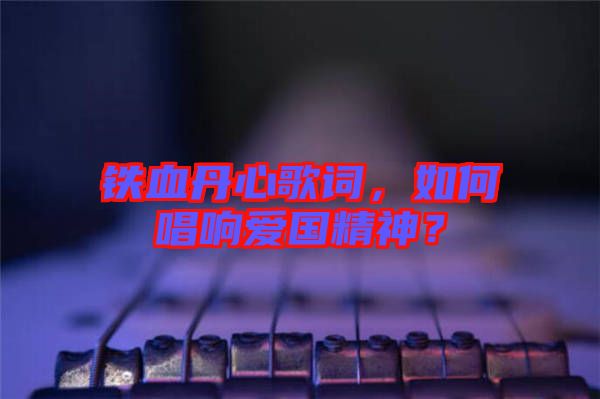鐵血丹心歌詞，如何唱響愛國精神？